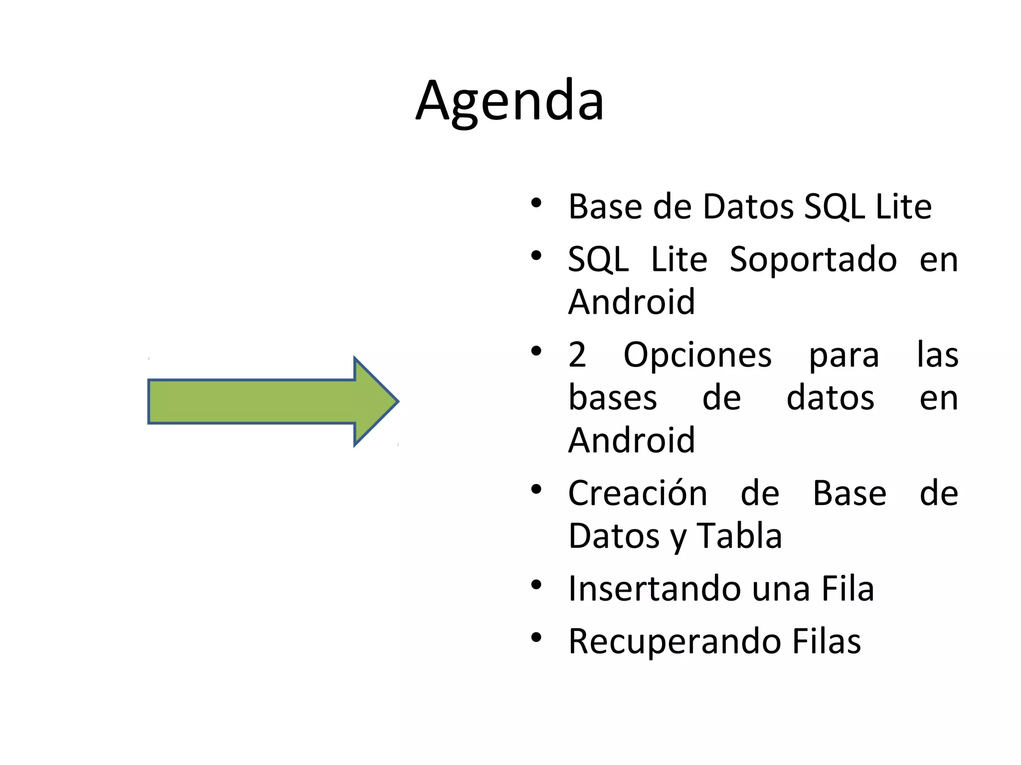 Agenda
• Base de Datos SQL Lite
• SQL Lite Soportado en
Android
• 2 Opciones para las
bases de datos en
Android
• Creación de Base de
Datos y Tabla
• Insertando una Fila
• Recuperando Filas