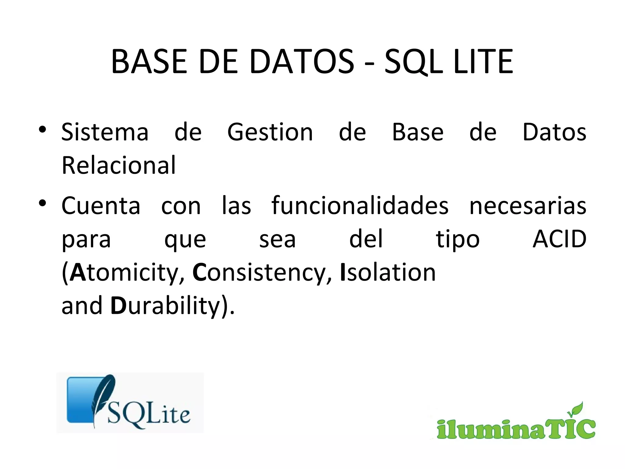 BASE DE DATOS - SQL LITE
• Sistema de Gestion de Base de Datos
Relacional
• Cuenta con las funcionalidades necesarias
para que sea del tipo ACID
(Atomicity, Consistency, Isolation
and Durability).