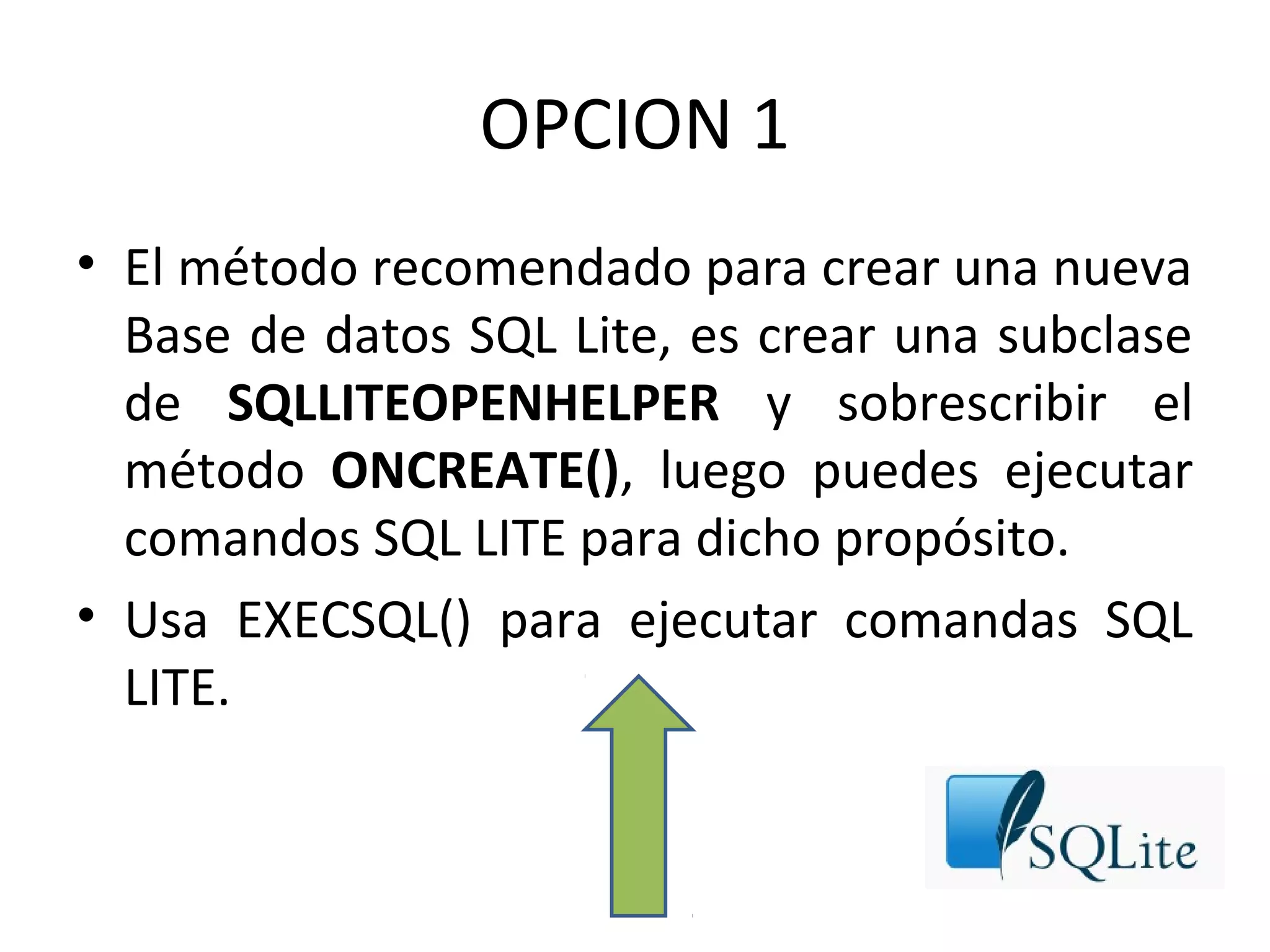 OPCION 1
• El método recomendado para crear una nueva
Base de datos SQL Lite, es crear una subclase
de SQLLITEOPENHELPER y sobrescribir el
método ONCREATE(), luego puedes ejecutar
comandos SQL LITE para dicho propósito.
• Usa EXECSQL() para ejecutar comandas SQL
LITE.