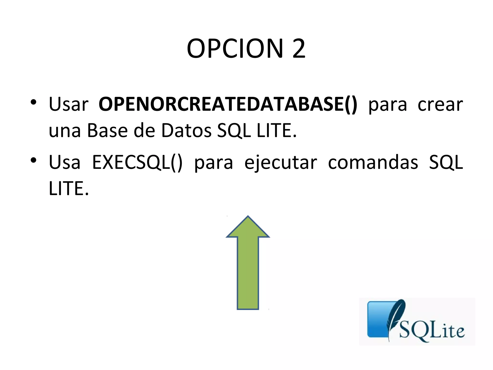 OPCION 2
• Usar OPENORCREATEDATABASE() para crear
una Base de Datos SQL LITE.
• Usa EXECSQL() para ejecutar comandas SQL
LITE.