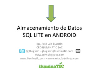Almacenamiento de Datos
SQL LITE en ANDROID
Ing. Jose Luis Bugarin
CEO ILUMINATIC SAC
@jlbugarin – jbugarin@iluminatic.com
www.consultorjava.com
www.iluminatic.com – www.miaulaenlinea.com
 