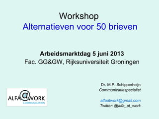 Workshop
Alternatieven voor 50 brieven
Arbeidsmarktdag 5 juni 2013
Fac. GG&GW, Rijksuniversiteit Groningen
Dr. M.P. Schipperheijn
Communicatiespecialist
alfaatwork@gmail.com
Twitter: @alfa_at_work
 