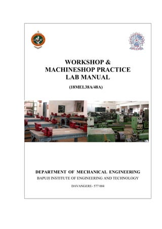 WORKSHOP &
MACHINESHOP PRACTICE
LAB MANUAL
(18MEL38A/48A)
DEPARTMENT OF MECHANICAL ENGINEERING
BAPUJI INSTITUTE OF ENGINEERING AND TECHNOLOGY
DAVANGERE- 577 004
 
