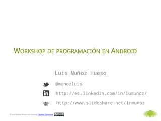 WORKSHOP DE PROGRAMACIÓN EN ANDROID

                                                                               Luis Muñoz Hueso
                                                                               @munozluis

                                                                               http://es.linkedin.com/in/lumunoz/

                                                                               http://www.slideshare.net/lrmunoz

©	
  Luis	
  Muñoz	
  Hueso	
  con	
  licencia	
  	
  Crea3ve	
  Commons	
  
 