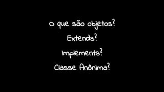 O que são objetos?
Extends?
Implements?
Classe Anônima?
 