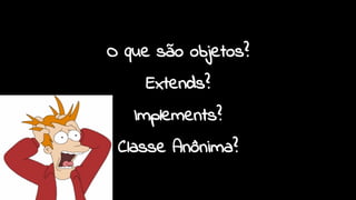 O que são objetos?
Extends?
Implements?
Classe Anônima?
 