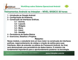 WorkShop sobre Sistema Operacional Android


Treinamentos Android na Interplan – NÍVEL BÁSICO 30 horas
   1 - Introdução ao Google Android
   2 - Configuração de Ambiente.
   3 - Construção de Interfaces Gráficas.
             3.1 - Activity
             3.2 - Layouts
             3.3 - Widgets
             3.4 - Menu
             3.5 - Intent
             3.6 - Handler
   4 - Persistência de Dados Básica
   5 - Exercícios, Desafios e Projetos
                                                           Resumo:
   Nesse módulo, o estudante terá um foco maior na construção de interfaces
   gráficas, reaproveitamento de código e criação de estilos para suas
   interfaces. Além de entender os pilares do Framework Android. Ao final,
   será demonstrada uma persistência de dados básica. O módulo é de
   fundamental importância para o aprofundamento posterior na tecnologia.
 Interplan Soluções em Conectividade | WorkShop ambiente ANDROID v.1   www.interplan.com.br
 