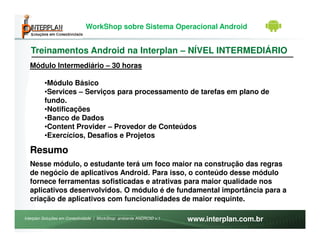 WorkShop sobre Sistema Operacional Android


   Treinamentos Android na Interplan – NÍVEL INTERMEDIÁRIO
  Módulo Intermediário – 30 horas

         •Módulo Básico
         •Services – Serviços para processamento de tarefas em plano de
         fundo.
         •Notificações
         •Banco de Dados
         •Content Provider – Provedor de Conteúdos
         •Exercícios, Desafios e Projetos

  Resumo
  Nesse módulo, o estudante terá um foco maior na construção das regras
  de negócio de aplicativos Android. Para isso, o conteúdo desse módulo
  fornece ferramentas sofisticadas e atrativas para maior qualidade nos
  aplicativos desenvolvidos. O módulo é de fundamental importância para a
  criação de aplicativos com funcionalidades de maior requinte.

Interplan Soluções em Conectividade | WorkShop ambiente ANDROID v.1   www.interplan.com.br
 