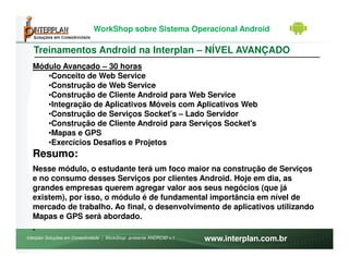 WorkShop sobre Sistema Operacional Android

   Treinamentos Android na Interplan – NÍVEL AVANÇADO
  Módulo Avançado – 30 horas
     •Conceito de Web Service
     •Construção de Web Service
     •Construção de Cliente Android para Web Service
     •Integração de Aplicativos Móveis com Aplicativos Web
     •Construção de Serviços Socket's – Lado Servidor
     •Construção de Cliente Android para Serviços Socket's
     •Mapas e GPS
     •Exercícios Desafios e Projetos
  Resumo:
  Nesse módulo, o estudante terá um foco maior na construção de Serviços
  e no consumo desses Serviços por clientes Android. Hoje em dia, as
  grandes empresas querem agregar valor aos seus negócios (que já
  existem), por isso, o módulo é de fundamental importância em nível de
  mercado de trabalho. Ao final, o desenvolvimento de aplicativos utilizando
  Mapas e GPS será abordado.

Interplan Soluções em Conectividade | WorkShop ambiente ANDROID v.1   www.interplan.com.br
 