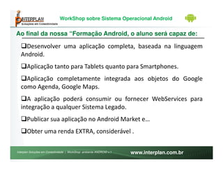 WorkShop sobre Sistema Operacional Android


Ao final da nossa “Formação Android, o aluno será capaz de:

    Desenvolver uma aplicação completa, baseada na linguagem
  Android.
       Aplicação tanto para Tablets quanto para Smartphones.
    Aplicação completamente integrada aos objetos do Google
  como Agenda, Google Maps.
    A aplicação poderá consumir ou fornecer WebServices para
  integração a qualquer Sistema Legado.
       Publicar sua aplicação no Android Market e…
       Obter uma renda EXTRA, considerável .

Interplan Soluções em Conectividade | WorkShop ambiente ANDROID v.1   www.interplan.com.br
 