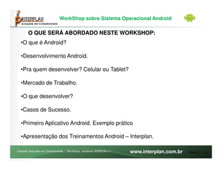 WorkShop sobre Sistema Operacional Android

        O QUE SERÁ ABORDADO NESTE WORKSHOP:
  •O que é Android?

  •Desenvolvimento Android.

  •Pra quem desenvolver? Celular ou Tablet?

  •Mercado de Trabalho.

  •O que desenvolver?

  •Casos de Sucesso.

  •Primeiro Aplicativo Android. Exemplo prático

  •Apresentação dos Treinamentos Android – Interplan.

Interplan Soluções em Conectividade | WorkShop ambiente ANDROID v.1   www.interplan.com.br   Módulo 1, 2-42
 