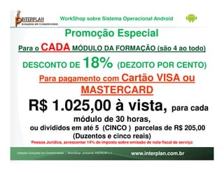 WorkShop sobre Sistema Operacional Android


          Promoção Especial
Para o CADA MÓDULO DA FORMAÇÃO (são 4 ao todo)

   DESCONTO DE                                18% (DEZOITO POR CENTO)
               Para pagamento com Cartão                                       VISA ou
                                             MASTERCARD
       R$ 1.025,00 à vista, para cada
                                       módulo de 30 horas,
         ou divididos em até 5 (CINCO ) parcelas de R$ 205,00
                      (Duzentos e cinco reais)
          Pessoa Jurídica, acrescentar 14% de imposto sobre emissão de nota fiscal de serviço

Interplan Soluções em Conectividade | WorkShop ambiente ANDROID v.1   www.interplan.com.br
 