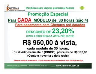 WorkShop sobre Sistema Operacional Android


                                 Promoção Especial
 Para CADA MÓDULO de 30 horas (são 4)
            Para pagamento com Cheques pré-datados

                               DESCONTO DE                            23,20%
                               (VINTE E TRES VIRGULA VINTE, POR CENTO)


                         R$ 960,00 à vista,
                                cada módulo de 30 horas,
          ou divididos em até 5 (CINCO) parcelas de R$ 192,00
                    (Cento e noventa e dois reais)
          Pessoa Jurídica, acrescentar 14% de imposto sobre emissão de nota fiscal de serviço

Interplan Soluções em Conectividade | WorkShop ambiente ANDROID v.1    www.interplan.com.br
 