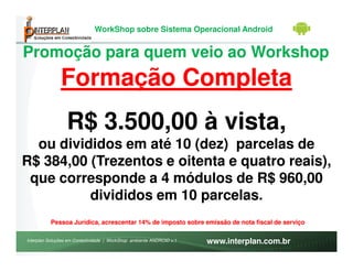 WorkShop sobre Sistema Operacional Android


Promoção para quem veio ao Workshop
               Formação Completa
                 R$ 3.500,00 à vista,
  ou divididos em até 10 (dez) parcelas de
R$ 384,00 (Trezentos e oitenta e quatro reais),
 que corresponde a 4 módulos de R$ 960,00
          divididos em 10 parcelas.
          Pessoa Jurídica, acrescentar 14% de imposto sobre emissão de nota fiscal de serviço

Interplan Soluções em Conectividade | WorkShop ambiente ANDROID v.1   www.interplan.com.br
 