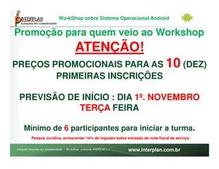 WorkShop sobre Sistema Operacional Android


Promoção para quem veio ao Workshop
                                          ATENÇÃO!
PREÇOS PROMOCIONAIS PARA AS 10 (DEZ)
        PRIMEIRAS INSCRIÇÕES

 PREVISÃO DE INÍCIO : DIA 1º. NOVEMBRO
            TERÇA FEIRA

     Mínimo de 6 participantes para iniciar a turma.
          Pessoa Jurídica, acrescentar 14% de imposto sobre emissão de nota fiscal de serviço

Interplan Soluções em Conectividade | WorkShop ambiente ANDROID v.1   www.interplan.com.br
 