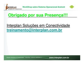 WorkShop sobre Sistema Operacional Android



   Obrigado por sua Presença!!!

Interplan Soluções em Conectividade
treinamento@interplan.com.br




Interplan Soluções em Conectividade | WorkShop ambiente ANDROID v.1   www.interplan.com.br
 