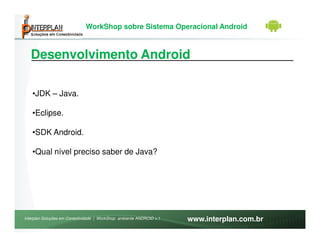 WorkShop sobre Sistema Operacional Android



   Desenvolvimento Android

   •JDK – Java.

   •Eclipse.

   •SDK Android.

   •Qual nível preciso saber de Java?




Interplan Soluções em Conectividade | WorkShop ambiente ANDROID v.1   www.interplan.com.br
 