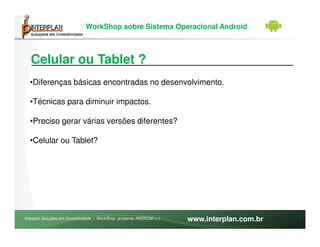 WorkShop sobre Sistema Operacional Android



   Celular ou Tablet ?
  •Diferenças básicas encontradas no desenvolvimento.

  •Técnicas para diminuir impactos.

  •Preciso gerar várias versões diferentes?

  •Celular ou Tablet?




Interplan Soluções em Conectividade | WorkShop ambiente ANDROID v.1   www.interplan.com.br
 
