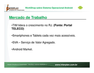 WorkShop sobre Sistema Operacional Android



   Mercado de Trabalho
       •TIM lidera o crescimento no RJ. (Fonte: Portal
       TELECO)

       •Smartphones e Tablets cada vez mais acessíveis.

       •SVA – Serviço de Valor Agregado.

       •Android Market.




Interplan Soluções em Conectividade | WorkShop ambiente ANDROID v.1   www.interplan.com.br
 