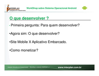 WorkShop sobre Sistema Operacional Android



   O que desenvolver ?
  • Primeira               pergunta: Para quem desenvolver?

  •Agora sim: O que desenvolver?

  •Site Mobile X Aplicativo Embarcado.

  •Como monetizar?



Interplan Soluções em Conectividade | WorkShop ambiente ANDROID v.1   www.interplan.com.br
 