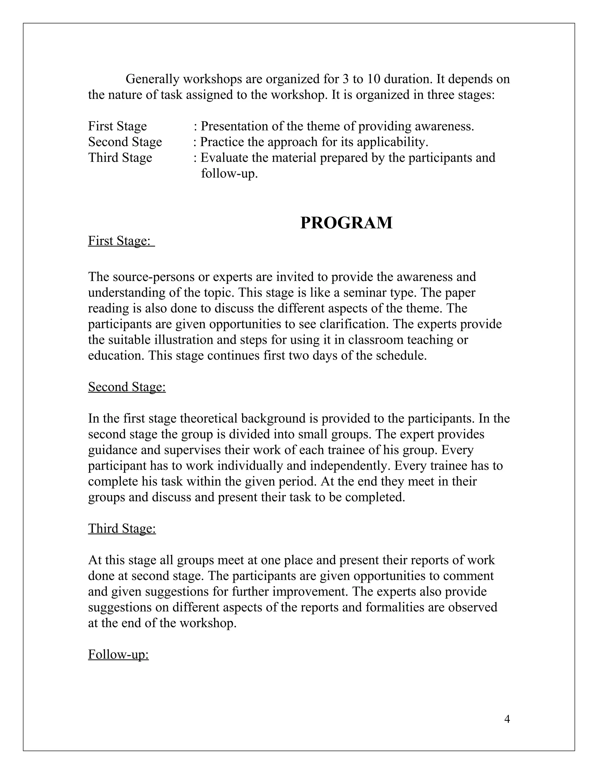 Generally workshops are organized for 3 to 10 duration. It depends on
the nature of task assigned to the workshop. It is organized in three stages:
First Stage : Presentation of the theme of providing awareness.
Second Stage : Practice the approach for its applicability.
Third Stage : Evaluate the material prepared by the participants and
follow-up.
PROGRAM
First Stage:
The source-persons or experts are invited to provide the awareness and
understanding of the topic. This stage is like a seminar type. The paper
reading is also done to discuss the different aspects of the theme. The
participants are given opportunities to see clarification. The experts provide
the suitable illustration and steps for using it in classroom teaching or
education. This stage continues first two days of the schedule.
Second Stage:
In the first stage theoretical background is provided to the participants. In the
second stage the group is divided into small groups. The expert provides
guidance and supervises their work of each trainee of his group. Every
participant has to work individually and independently. Every trainee has to
complete his task within the given period. At the end they meet in their
groups and discuss and present their task to be completed.
Third Stage:
At this stage all groups meet at one place and present their reports of work
done at second stage. The participants are given opportunities to comment
and given suggestions for further improvement. The experts also provide
suggestions on different aspects of the reports and formalities are observed
at the end of the workshop.
Follow-up:
4
 