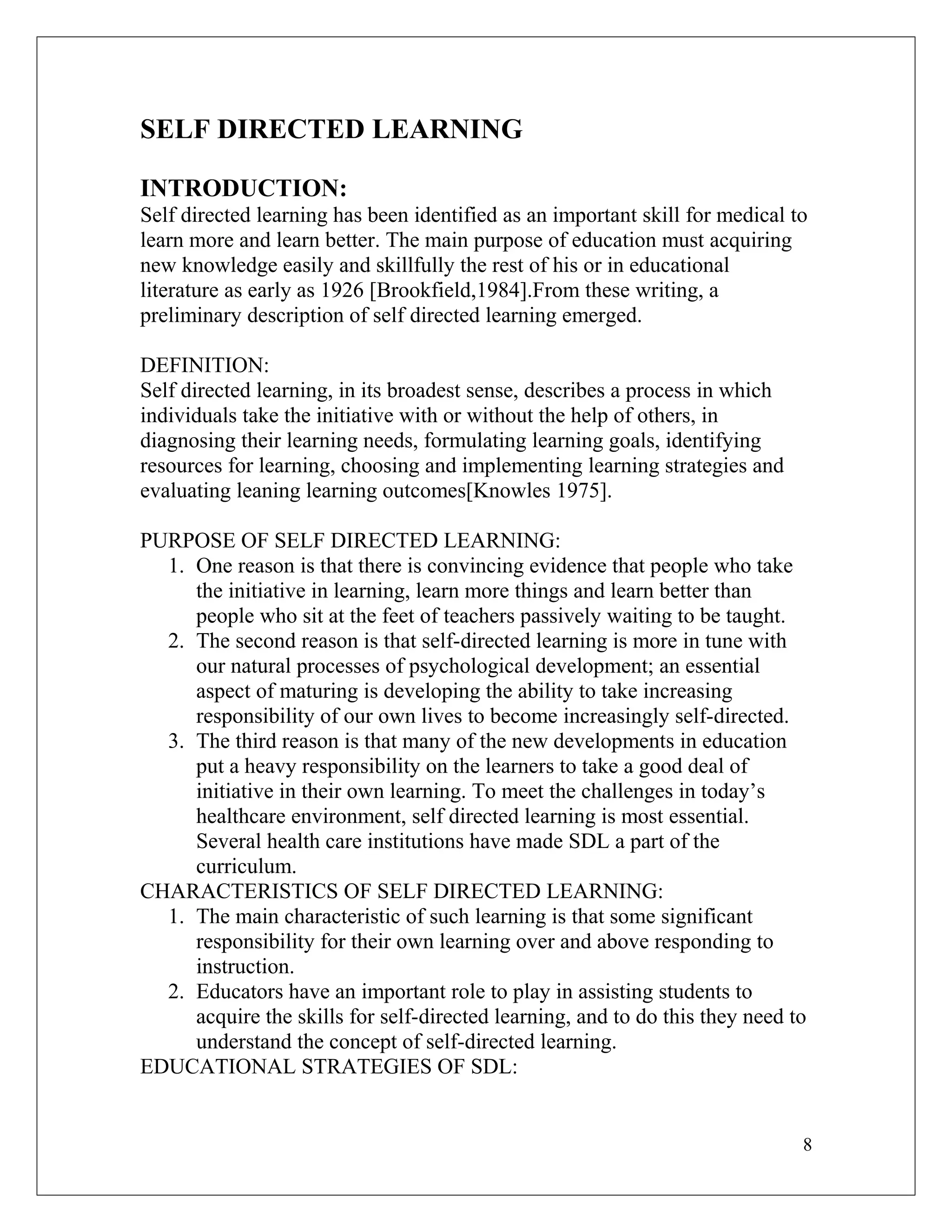 SELF DIRECTED LEARNING
INTRODUCTION:
Self directed learning has been identified as an important skill for medical to
learn more and learn better. The main purpose of education must acquiring
new knowledge easily and skillfully the rest of his or in educational
literature as early as 1926 [Brookfield,1984].From these writing, a
preliminary description of self directed learning emerged.
DEFINITION:
Self directed learning, in its broadest sense, describes a process in which
individuals take the initiative with or without the help of others, in
diagnosing their learning needs, formulating learning goals, identifying
resources for learning, choosing and implementing learning strategies and
evaluating leaning learning outcomes[Knowles 1975].
PURPOSE OF SELF DIRECTED LEARNING:
1. One reason is that there is convincing evidence that people who take
the initiative in learning, learn more things and learn better than
people who sit at the feet of teachers passively waiting to be taught.
2. The second reason is that self-directed learning is more in tune with
our natural processes of psychological development; an essential
aspect of maturing is developing the ability to take increasing
responsibility of our own lives to become increasingly self-directed.
3. The third reason is that many of the new developments in education
put a heavy responsibility on the learners to take a good deal of
initiative in their own learning. To meet the challenges in today’s
healthcare environment, self directed learning is most essential.
Several health care institutions have made SDL a part of the
curriculum.
CHARACTERISTICS OF SELF DIRECTED LEARNING:
1. The main characteristic of such learning is that some significant
responsibility for their own learning over and above responding to
instruction.
2. Educators have an important role to play in assisting students to
acquire the skills for self-directed learning, and to do this they need to
understand the concept of self-directed learning.
EDUCATIONAL STRATEGIES OF SDL:
8
 