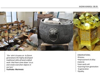 KAZARI KANAGU 08.09 
OBSERVATIONS: 
•Process 
•Improvement of alloy 
material. 
•Lean work cell. 
•Learning from generation 
to generation 
•Quality 
¨Our aim is to pass on to future 
generations the highly developed 
traditional skills of hand-crafted 
work that have come down to us 
and create even finer objects in 
our turn¨ 
Yoshitaka Morimoto 
 