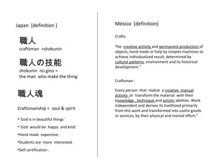 Japan [definition ] 
職人 
craftsman =shokunin 
職人の技能 
shokunin no gino = 
the man who make the thing 
職人魂 
Craftsmanship = soul & spirit 
México [definition] 
Crafts: 
The creative activity and permanent production of 
objects, hand made or help by simples machines to 
achieve individualized result, determined by 
cultural patterns, environment and its historical 
development.“ 
Craftsman : 
Every person that realize a creative manual 
activity or transform the material with their 
knowledge , technique and artistic abilities. Work 
independent and derives its livelihood primarily 
from this work and transformed into useful goods 
or services, by their physical and mental effort." 
•¨God is in beautiful things¨ 
•¨God would be happy and kind¨ 
•Hand made expensive . 
•Students are more interested. 
•Self certification . 
 