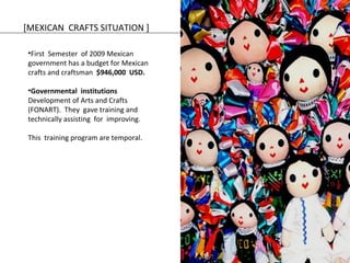 [MEXICAN CRAFTS SITUATION ] 
•First Semester of 2009 Mexican 
government has a budget for Mexican 
crafts and craftsman $946,000 USD. 
•Governmental institutions 
Development of Arts and Crafts 
(FONART). They gave training and 
technically assisting for improving. 
This training program are temporal. 
 