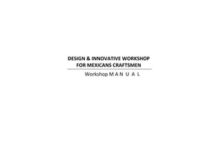 DESIGN & INNOVATIVE WORKSHOP 
FOR MEXICANS CRAFTSMEN 
Workshop M A N U A L 
 