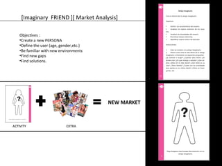 [Imaginary FRIEND ][ Market Analysis] 
Objectives : 
•Create a new PERSONA 
•Define the user (age, gender,etc.) 
•Be familiar with new environments 
•Find new gaps 
•Find solutions. 
NEW MARKET 
ACTIVITY EXTRA 
 