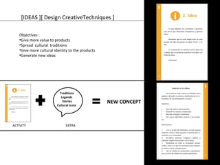 [IDEAS ][ Design CreativeTechniques ] 
Objectives : 
•Give more value to products 
•Spread cultural traditions 
•Give more cultural identity to the products 
•Generate new ideas 
NEW CONCEPT 
Traditions 
Legends 
Stories 
Cultural icons 
ACTIVITY EXTRA 
 