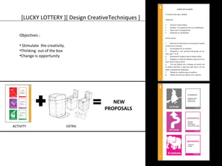 [LUCKY LOTTERY ][ Design CreativeTechniques ] 
Objectives : 
• Stimulate the creativity. 
•Thinking out of the box 
•Change is opportunity 
NEW 
PROPOSALS 
ACTIVITY EXTRA 
 