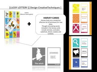 [LUCKY LOTTERY ][ Design CreativeTechniques ] 
Loteria 
(Mexican lottery game) 
HARVEY CARDS 
Harvey Cards are a simple but 
effective set of techniques for new 
ideas. 
Thought-stimulating words 
included in the Harvey cards 
include animate, contradict, 
substitute, distort, isolates and 
combine. 
 