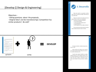 [Develop ][ Design & Engineering] 
Objectives : 
- Asking questions about the proposals. 
- Original idea?, Can be manufacturing?, Competition has 
similar products?, Be sold? 
ACTIVITY EXTRA 
DEVELOP 
? 
 