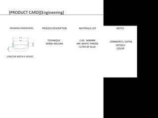 [PRODUCT CARD][Engineering] 
DRAWING DIMENSIONS PROCESS DESCRIPTION MATERIALS LIST NOTES 
TECHNIQUE: 
SPIRAL ROLLING 
2 KG. MIMBRE 
6M. WHITE THREAD 
I LITER OF GLUE 
COMMENTS / EXTRA 
DETAILS 
COLOR 
LENGTHX WIDTH X HEIGHT 
 