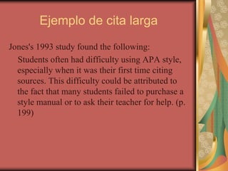 Ejemplo de cita larga
Jones's 1993 study found the following:
Students often had difficulty using APA style,
especially when it was their first time citing
sources. This difficulty could be attributed to
the fact that many students failed to purchase a
style manual or to ask their teacher for help. (p.
199)
 