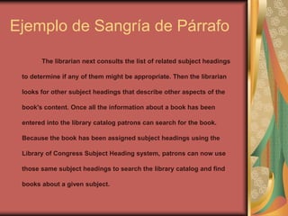 Ejemplo de Sangría de Párrafo
The librarian next consults the list of related subject headings
to determine if any of them might be appropriate. Then the librarian
looks for other subject headings that describe other aspects of the
book's content. Once all the information about a book has been
entered into the library catalog patrons can search for the book.
Because the book has been assigned subject headings using the
Library of Congress Subject Heading system, patrons can now use
those same subject headings to search the library catalog and find
books about a given subject.
 