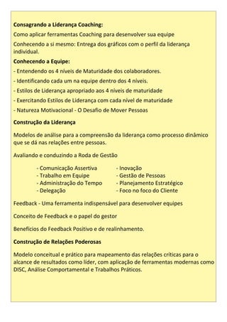 Consagrando a Liderança Coaching:
Como aplicar ferramentas Coaching para desenvolver sua equipe
Conhecendo a si mesmo: Entrega dos gráficos com o perfil da liderança
individual.
Conhecendo a Equipe:
- Entendendo os 4 níveis de Maturidade dos colaboradores.
- Identificando cada um na equipe dentro dos 4 níveis.
- Estilos de Liderança apropriado aos 4 níveis de maturidade
- Exercitando Estilos de Liderança com cada nível de maturidade
- Natureza Motivacional - O Desafio de Mover Pessoas
Construção da Liderança
Modelos de análise para a compreensão da liderança como processo dinâmico
que se dá nas relações entre pessoas.
Avaliando e conduzindo a Roda de Gestão
- Comunicação Assertiva - Inovação
- Trabalho em Equipe - Gestão de Pessoas
- Administração do Tempo - Planejamento Estratégico
- Delegação - Foco no foco do Cliente
Feedback - Uma ferramenta indispensável para desenvolver equipes
Conceito de Feedback e o papel do gestor
Benefícios do Feedback Positivo e de realinhamento.
Construção de Relações Poderosas
Modelo conceitual e prático para mapeamento das relações críticas para o
alcance de resultados como líder, com aplicação de ferramentas modernas como
DISC, Análise Comportamental e Trabalhos Práticos.
 