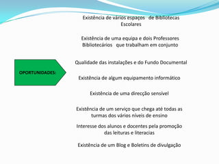 Existência de vários espaços   de Bibliotecas EscolaresExistência de uma equipa e dois Professores Bibliotecários   que trabalham em conjuntoQualidade das instalações e do Fundo Documental   OPORTUNIDADES:Existência de algum equipamento informático   Existência de uma direcção sensível   Existência de um serviço que chega até todas as turmas dos vários níveis de ensino   Interesse dos alunos e docentes pela promoção das leituras e literacias   Existência de um Blog e Boletins de divulgação   
