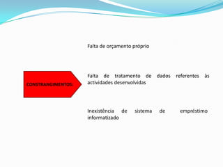 Falta de orçamento próprioCONSTRANGIMENTOS:Falta de tratamento de dados referentes às actividades desenvolvidas   Inexistência de sistema de  empréstimo   informatizado 
