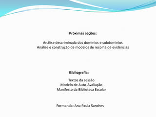 Próximas acções:Análise descriminada dos domínios e subdomíniosAnálise e construção de modelos de recolha de evidênciasBibliografia:Textos da sessãoModelo de Auto-AvaliaçãoManifesto da Biblioteca EscolarFormanda: Ana Paula Sanches