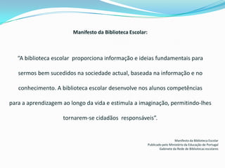 Manifesto da Biblioteca Escolar:“A biblioteca escolar  proporciona informação e ideias fundamentais parasermos bem sucedidos na sociedade actual, baseada na informação e noconhecimento. A biblioteca escolar desenvolve nos alunos competênciaspara a aprendizagem ao longo da vida e estimula a imaginação, permitindo-lhes tornarem-se cidadãos  responsáveis”.Manifesto da Biblioteca EscolarPublicado pelo Ministério da Educação de PortugalGabinete da Rede de Bibliotecas escolares