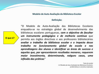 Modelo de Auto-Avaliação da Biblioteca EscolarDefinição:“O Modelo de Auto-Avaliação das Bibliotecas Escolares enquadra-se na estratégia global de desenvolvimento das bibliotecas escolares portuguesas, com o objectivo de facultar um instrumento pedagógico e de melhoria contínuaque permita aos órgãos directivos e aos professores bibliotecários avaliar o trabalho da biblioteca escolar e o impacto desse trabalho no funcionamento global da escola e nas aprendizagens dos alunos e identificar as áreas de sucesso e aquelas que, por apresentarem resultados menores, requerem maior investimento, determinando, nalguns casos, uma inflexão das práticas”Texto da sessão1.O Modelo de Auto-Avaliação das Bibliotecas Escolares: problemáticas e conceitos implicadosO que é?