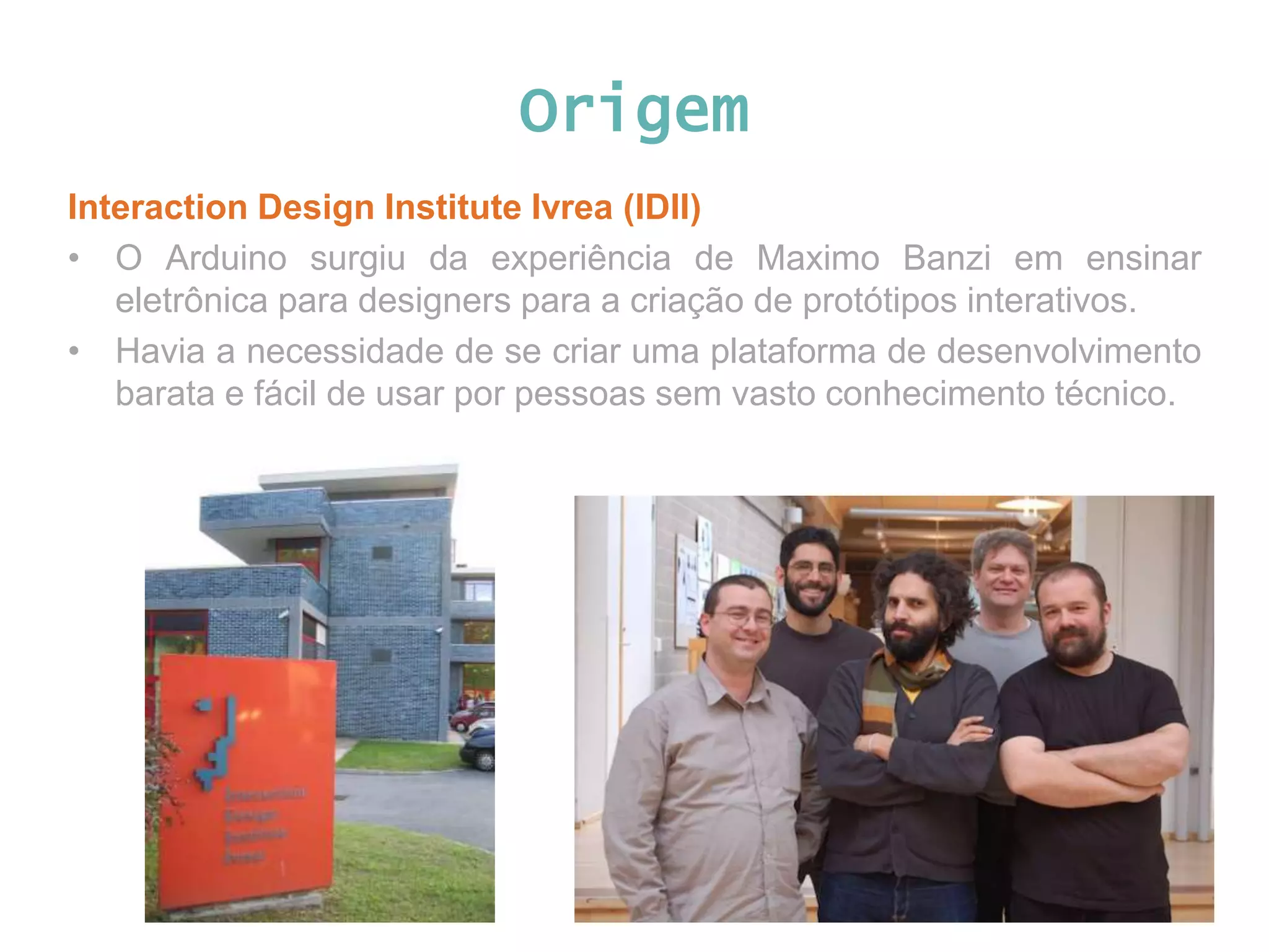 Origem Interaction Design Institute Ivrea (IDII) • O Arduino surgiu da experiência de Maximo Banzi em ensinar eletrônica para designers para a criação de protótipos interativos. • Havia a necessidade de se criar uma plataforma de desenvolvimento barata e fácil de usar por pessoas sem vasto conhecimento técnico. 