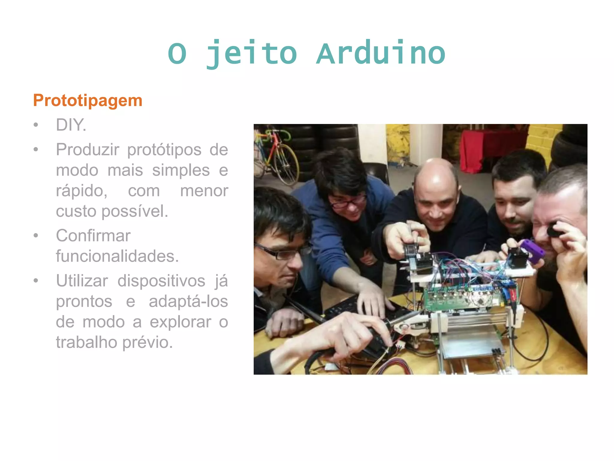 O jeito Arduino Prototipagem • DIY. • Produzir protótipos de modo mais simples e rápido, com menor custo possível. • Confirmar funcionalidades. • Utilizar dispositivos já prontos e adaptá-los de modo a explorar o trabalho prévio. 