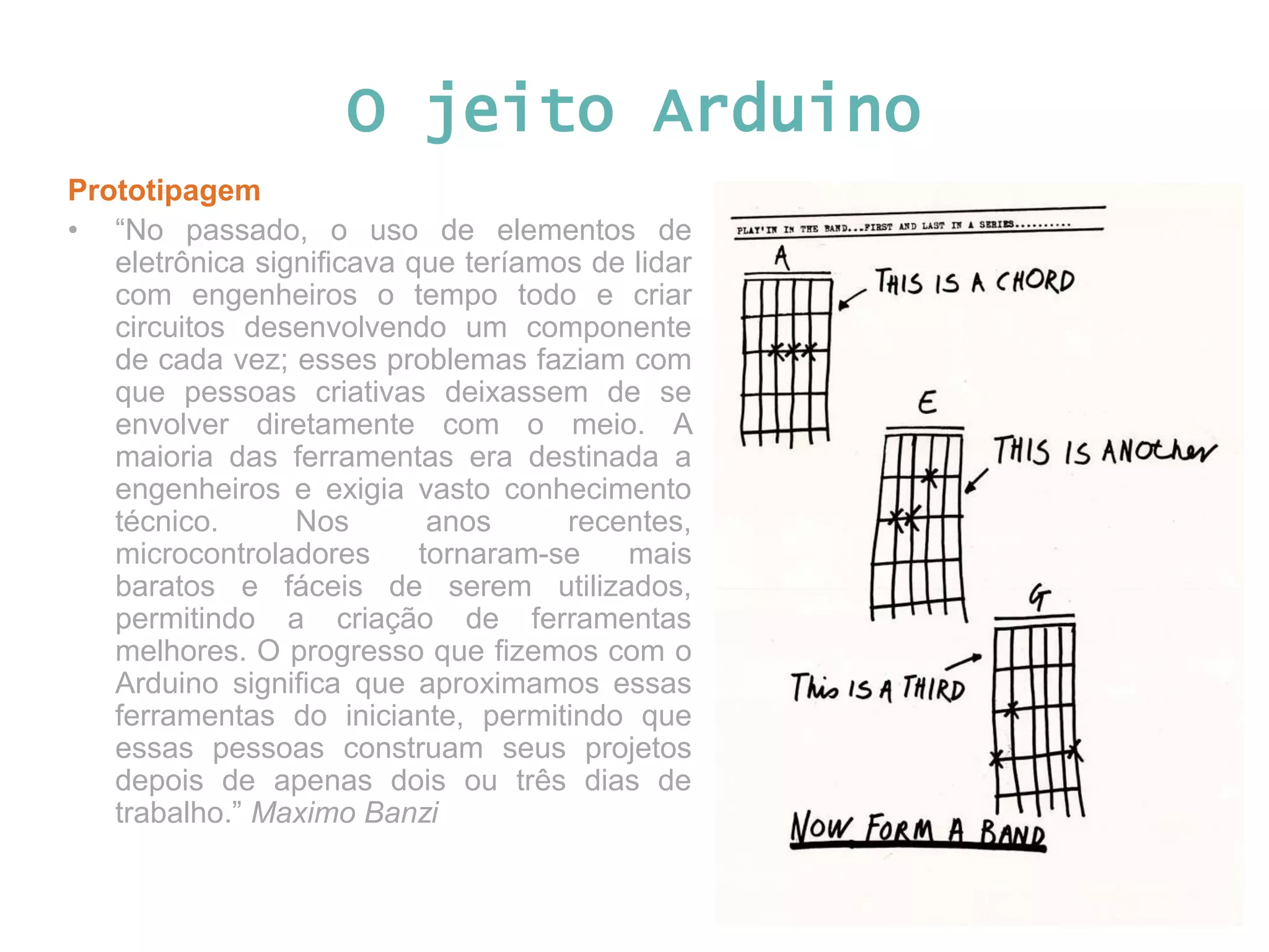 O jeito Arduino Prototipagem • “No passado, o uso de elementos de eletrônica significava que teríamos de lidar com engenheiros o tempo todo e criar circuitos desenvolvendo um componente de cada vez; esses problemas faziam com que pessoas criativas deixassem de se envolver diretamente com o meio. A maioria das ferramentas era destinada a engenheiros e exigia vasto conhecimento técnico. Nos anos recentes, microcontroladores tornaram-se mais baratos e fáceis de serem utilizados, permitindo a criação de ferramentas melhores. O progresso que fizemos com o Arduino significa que aproximamos essas ferramentas do iniciante, permitindo que essas pessoas construam seus projetos depois de apenas dois ou três dias de trabalho.” Maximo Banzi 