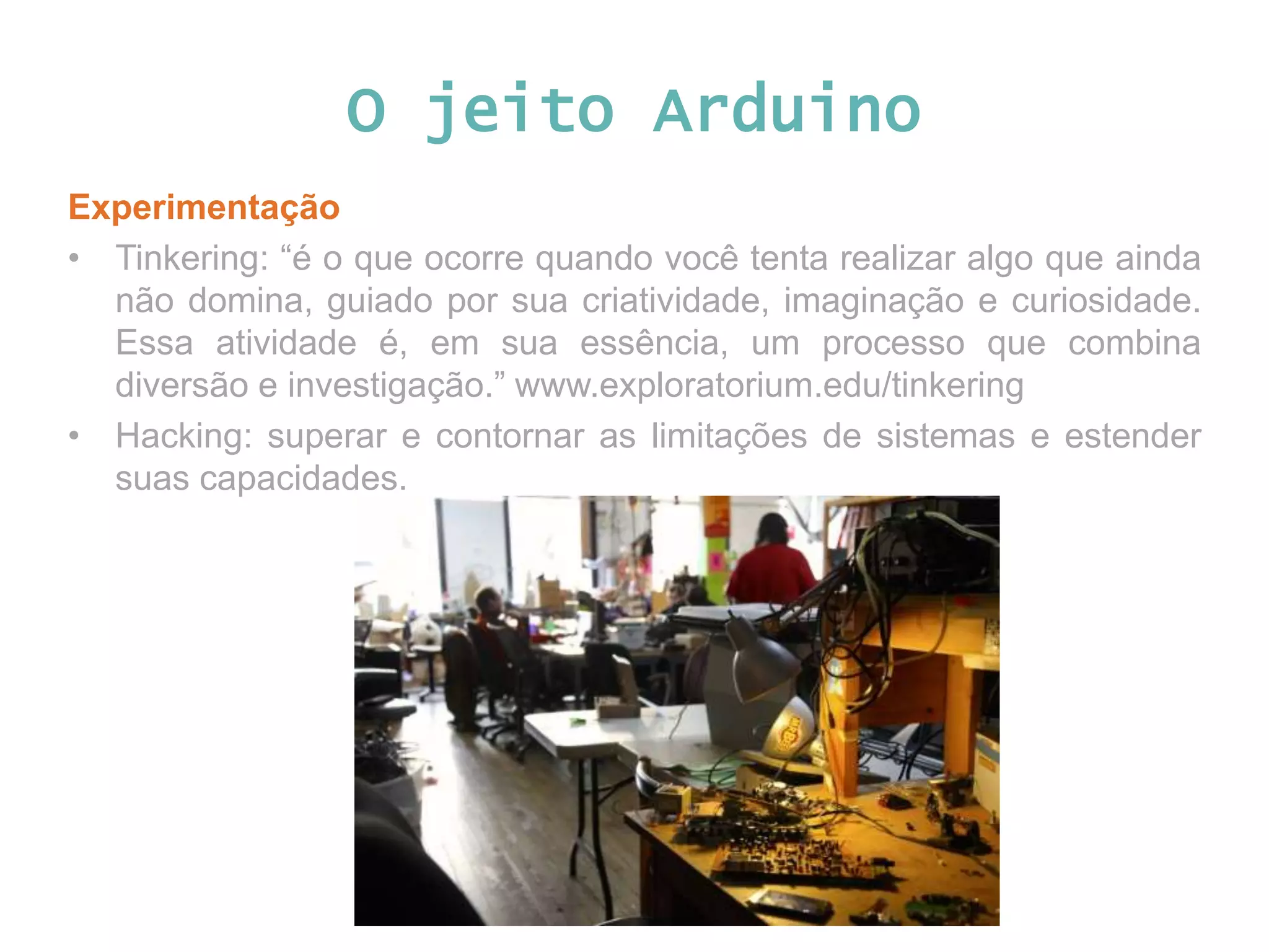 O jeito Arduino Experimentação • Tinkering: “é o que ocorre quando você tenta realizar algo que ainda não domina, guiado por sua criatividade, imaginação e curiosidade. Essa atividade é, em sua essência, um processo que combina diversão e investigação.” www.exploratorium.edu/tinkering • Hacking: superar e contornar as limitações de sistemas e estender suas capacidades. 