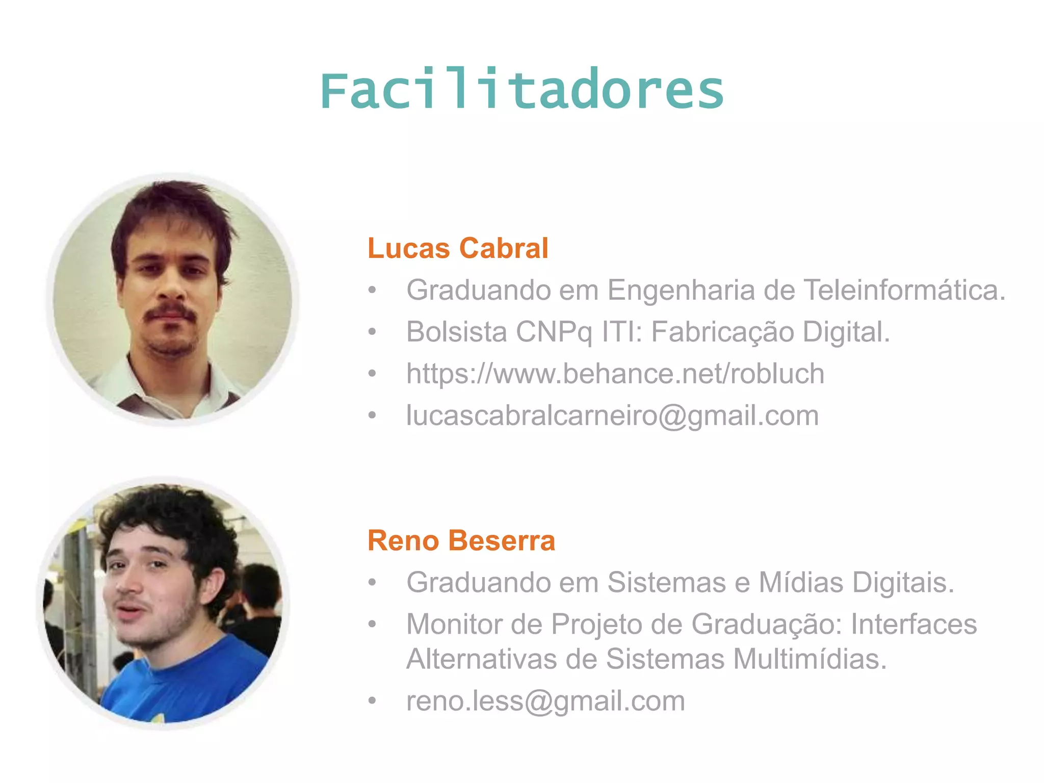 Facilitadores Lucas Cabral • Graduando em Engenharia de Teleinformática. • Bolsista CNPq ITI: Fabricação Digital. • https://www.behance.net/robluch • lucascabralcarneiro@gmail.com Reno Beserra • Graduando em Sistemas e Mídias Digitais. • Monitor de Projeto de Graduação: Interfaces Alternativas de Sistemas Multimídias. • reno.less@gmail.com 
