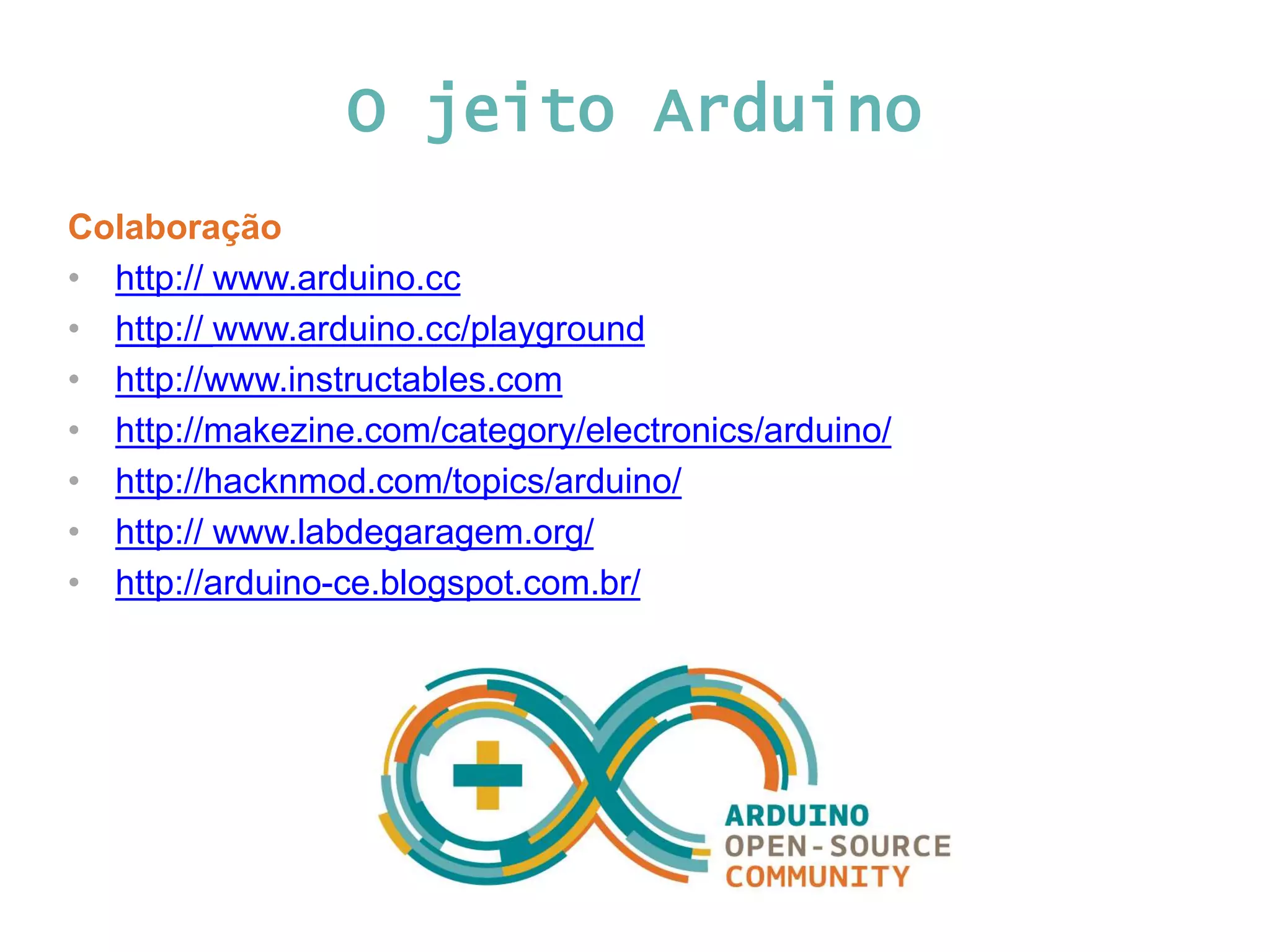 O jeito Arduino Colaboração • http:// www.arduino.cc • http:// www.arduino.cc/playground • http://www.instructables.com • http://makezine.com/category/electronics/arduino/ • http://hacknmod.com/topics/arduino/ • http:// www.labdegaragem.org/ • http://arduino-ce.blogspot.com.br/ 